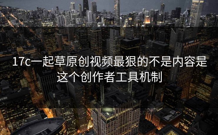 17c一起草原创视频最狠的不是内容是这个创作者工具机制
