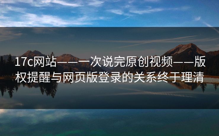 17c网站——一次说完原创视频——版权提醒与网页版登录的关系终于理清