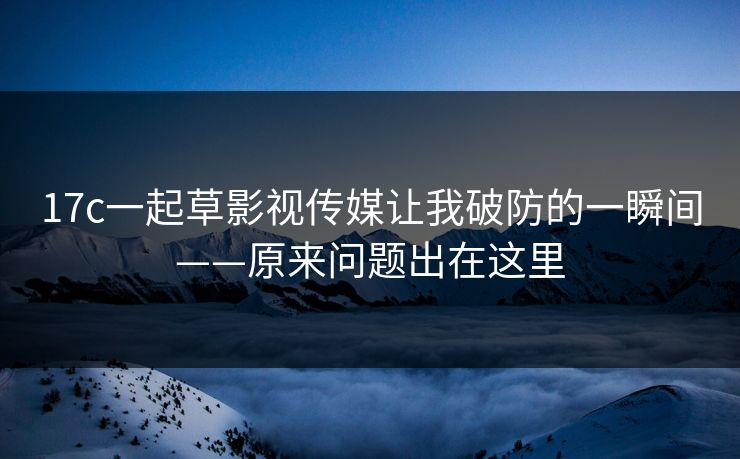 17c一起草影视传媒让我破防的一瞬间——原来问题出在这里