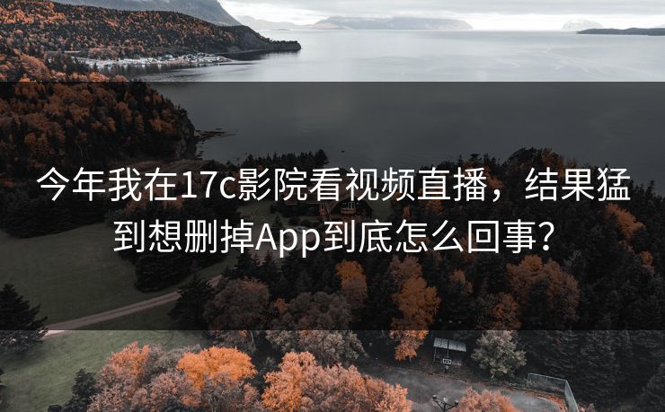 今年我在17c影院看视频直播，结果猛到想删掉App到底怎么回事？