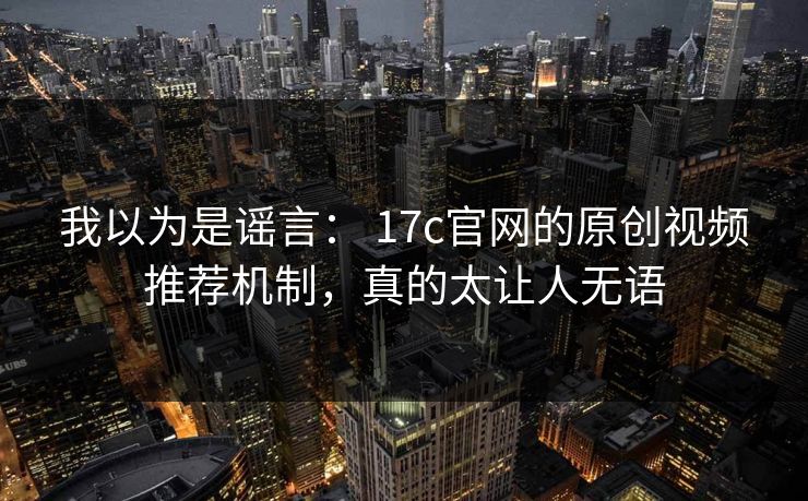 我以为是谣言： 17c官网的原创视频推荐机制，真的太让人无语