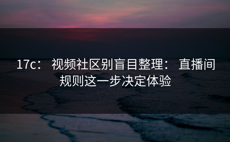 17c： 视频社区别盲目整理： 直播间规则这一步决定体验