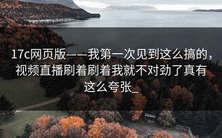 17c网页版——我第一次见到这么搞的，视频直播刷着刷着我就不对劲了真有这么夸张_
