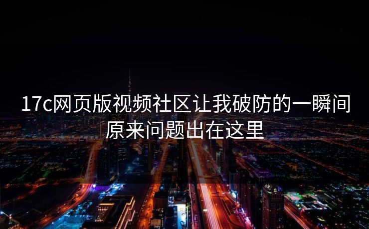 17c网页版视频社区让我破防的一瞬间原来问题出在这里