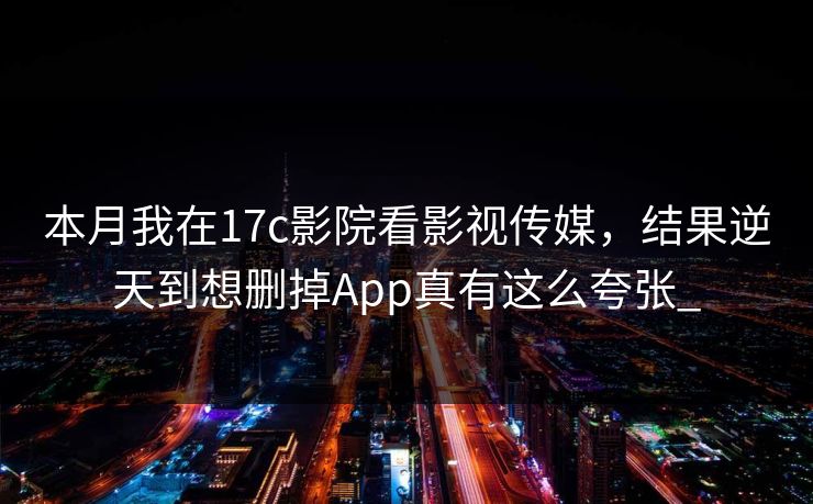 本月我在17c影院看影视传媒，结果逆天到想删掉App真有这么夸张_