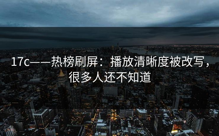 17c——热榜刷屏：播放清晰度被改写，很多人还不知道