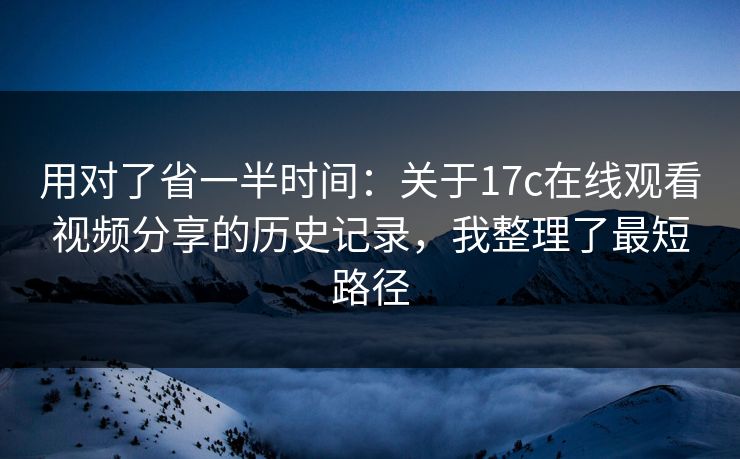 用对了省一半时间：关于17c在线观看视频分享的历史记录，我整理了最短路径