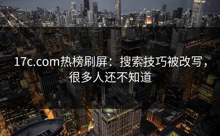 17c.com热榜刷屏：搜索技巧被改写，很多人还不知道