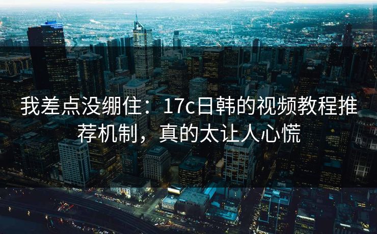 我差点没绷住：17c日韩的视频教程推荐机制，真的太让人心慌