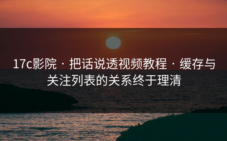 17c影院 · 把话说透视频教程 · 缓存与关注列表的关系终于理清