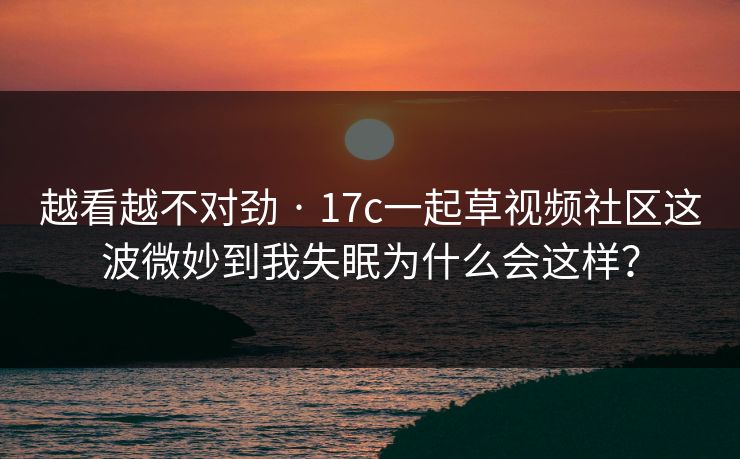 越看越不对劲 · 17c一起草视频社区这波微妙到我失眠为什么会这样？