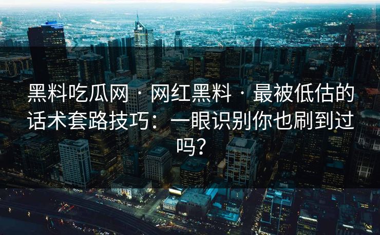 黑料吃瓜网 · 网红黑料 · 最被低估的话术套路技巧：一眼识别你也刷到过吗？