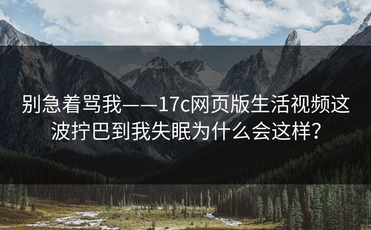 别急着骂我——17c网页版生活视频这波拧巴到我失眠为什么会这样？