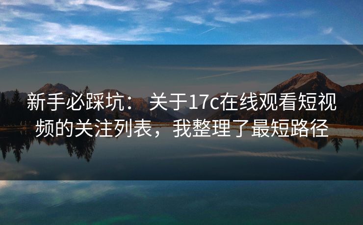 新手必踩坑： 关于17c在线观看短视频的关注列表，我整理了最短路径