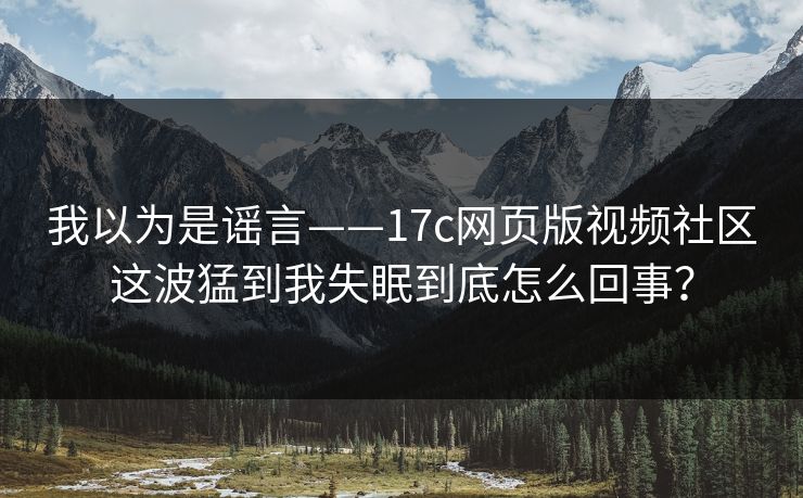我以为是谣言——17c网页版视频社区这波猛到我失眠到底怎么回事？
