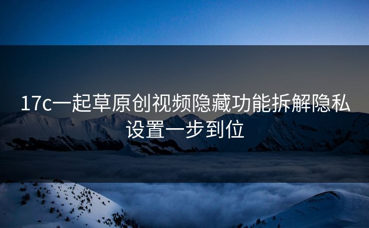17c一起草原创视频隐藏功能拆解隐私设置一步到位