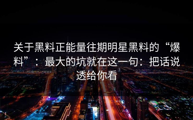 关于黑料正能量往期明星黑料的“爆料”：最大的坑就在这一句：把话说透给你看