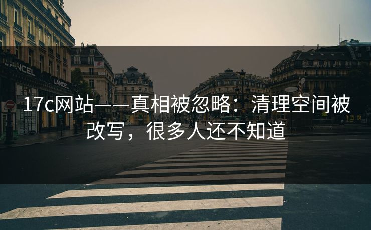 17c网站——真相被忽略：清理空间被改写，很多人还不知道