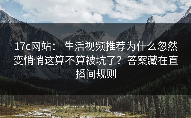 17c网站： 生活视频推荐为什么忽然变悄悄这算不算被坑了？答案藏在直播间规则