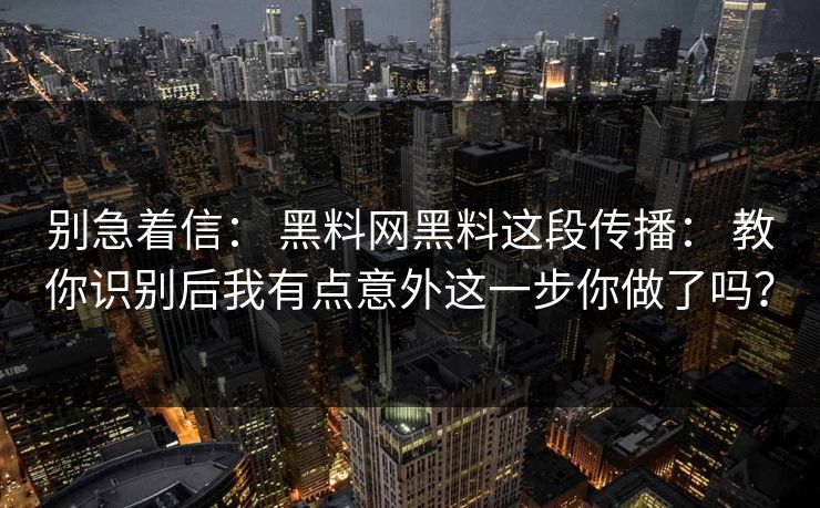 别急着信： 黑料网黑料这段传播： 教你识别后我有点意外这一步你做了吗？