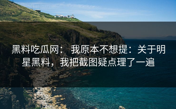 黑料吃瓜网： 我原本不想提：关于明星黑料，我把截图疑点理了一遍