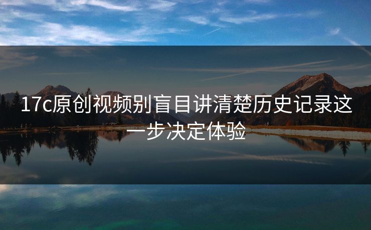 17c原创视频别盲目讲清楚历史记录这一步决定体验