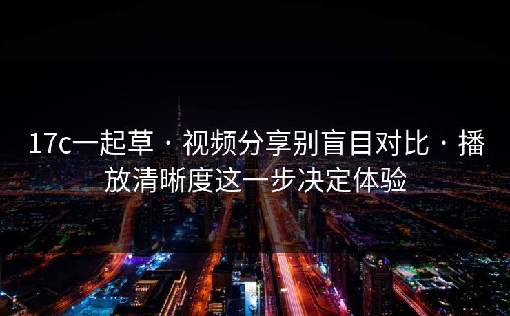 17c一起草 · 视频分享别盲目对比 · 播放清晰度这一步决定体验
