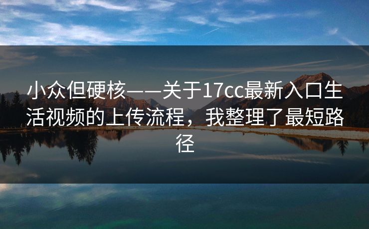 小众但硬核——关于17cc最新入口生活视频的上传流程，我整理了最短路径