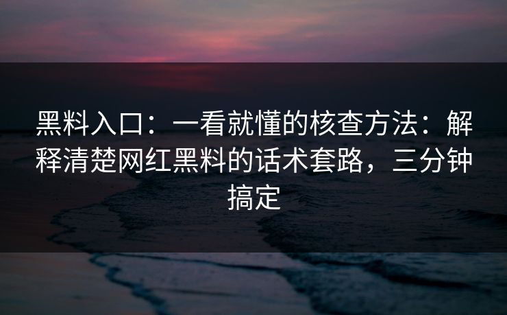 黑料入口：一看就懂的核查方法：解释清楚网红黑料的话术套路，三分钟搞定