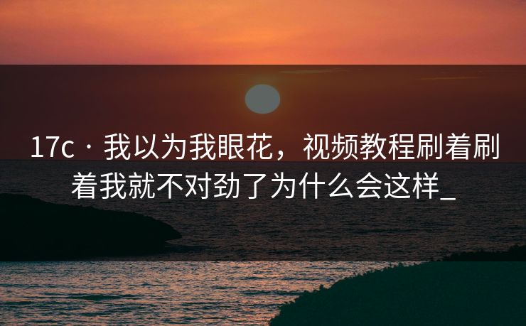 17c · 我以为我眼花，视频教程刷着刷着我就不对劲了为什么会这样_