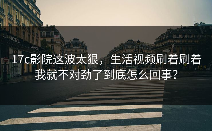 17c影院这波太狠，生活视频刷着刷着我就不对劲了到底怎么回事？