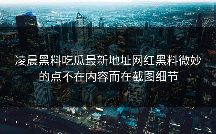 凌晨黑料吃瓜最新地址网红黑料微妙的点不在内容而在截图细节