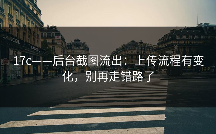 17c——后台截图流出：上传流程有变化，别再走错路了