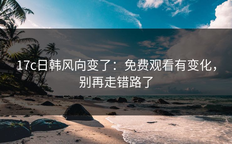 17c日韩风向变了：免费观看有变化，别再走错路了
