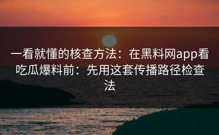 一看就懂的核查方法：在黑料网app看吃瓜爆料前：先用这套传播路径检查法