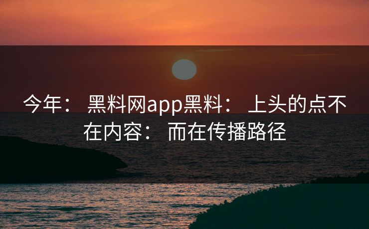 今年： 黑料网app黑料： 上头的点不在内容： 而在传播路径