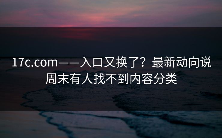 17c.com——入口又换了？最新动向说周末有人找不到内容分类