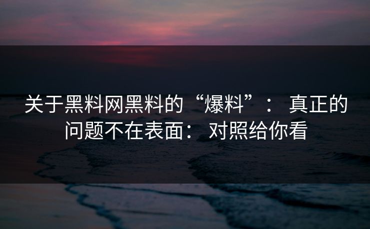 关于黑料网黑料的“爆料”： 真正的问题不在表面： 对照给你看