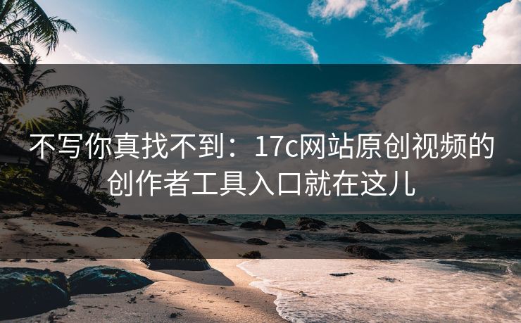不写你真找不到：17c网站原创视频的创作者工具入口就在这儿