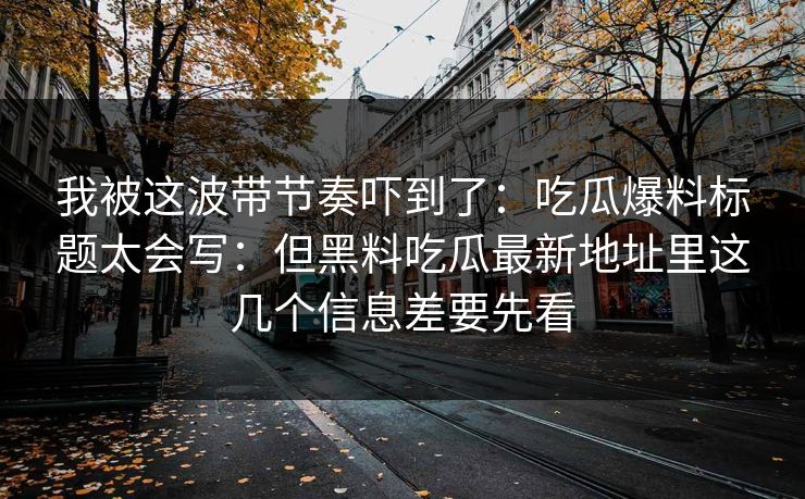 我被这波带节奏吓到了：吃瓜爆料标题太会写：但黑料吃瓜最新地址里这几个信息差要先看