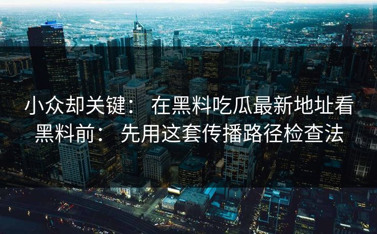 小众却关键： 在黑料吃瓜最新地址看黑料前： 先用这套传播路径检查法