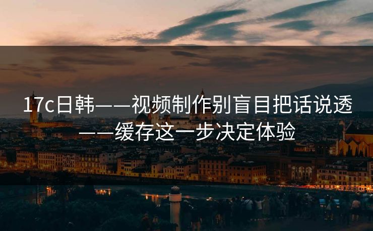 17c日韩——视频制作别盲目把话说透——缓存这一步决定体验