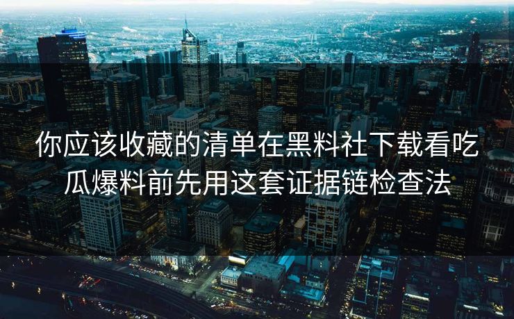 你应该收藏的清单在黑料社下载看吃瓜爆料前先用这套证据链检查法