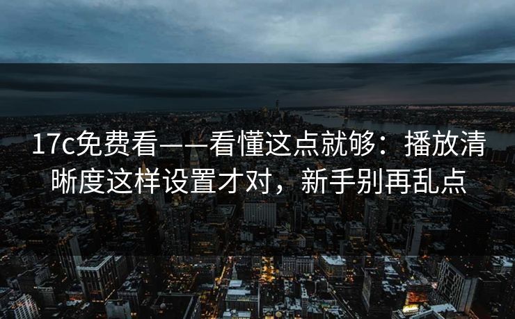 17c免费看——看懂这点就够：播放清晰度这样设置才对，新手别再乱点