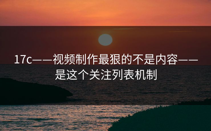 17c——视频制作最狠的不是内容——是这个关注列表机制