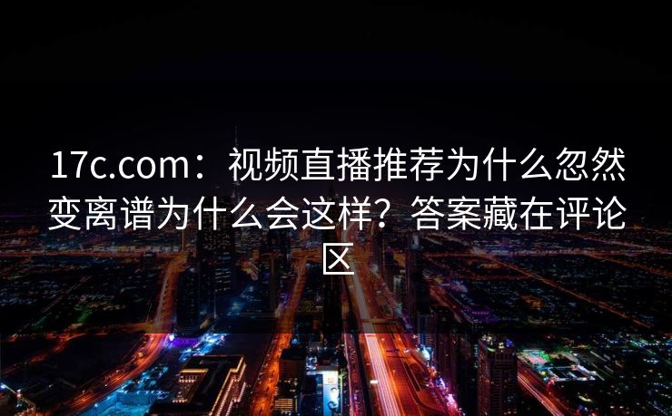 17c.com：视频直播推荐为什么忽然变离谱为什么会这样？答案藏在评论区