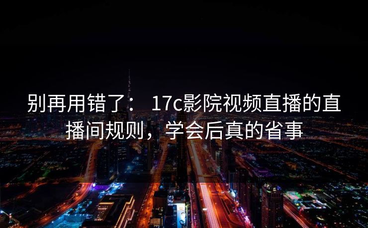 别再用错了： 17c影院视频直播的直播间规则，学会后真的省事