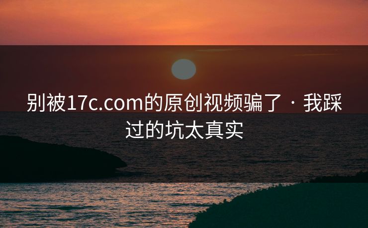 别被17c.com的原创视频骗了 · 我踩过的坑太真实