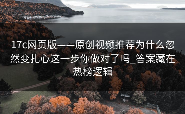 17c网页版——原创视频推荐为什么忽然变扎心这一步你做对了吗_答案藏在热榜逻辑