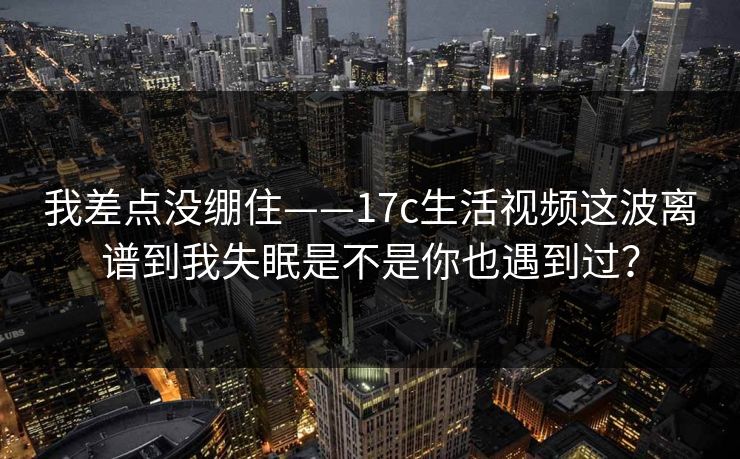 我差点没绷住——17c生活视频这波离谱到我失眠是不是你也遇到过？